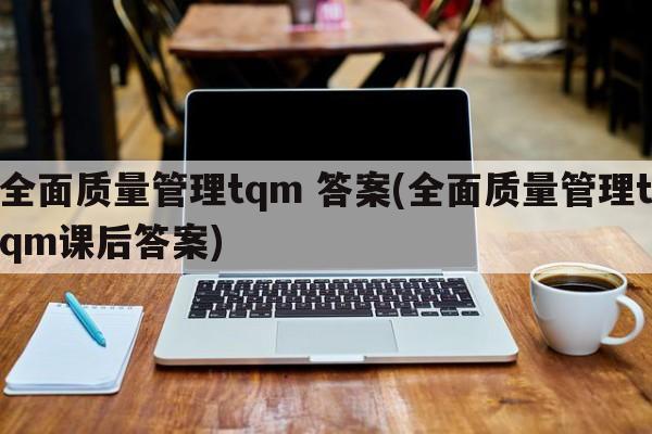 全面质量管理tqm 答案(全面质量管理tqm课后答案)